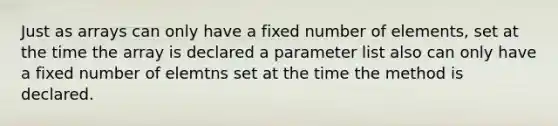 Just as arrays can only have a fixed number of elements, set at the time the array is declared a parameter list also can only have a fixed number of elemtns set at the time the method is declared.