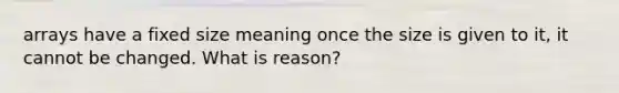 arrays have a fixed size meaning once the size is given to it, it cannot be changed. What is reason?