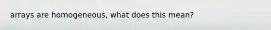 arrays are homogeneous, what does this mean?