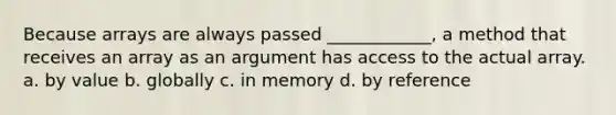 Because arrays are always passed ____________, a method that receives an array as an argument has access to the actual array. a. by value b. globally c. in memory d. by reference