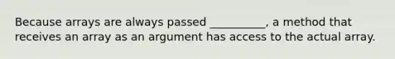 Because arrays are always passed __________, a method that receives an array as an argument has access to the actual array.