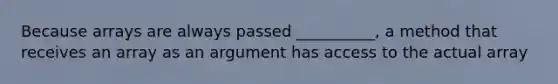 Because arrays are always passed __________, a method that receives an array as an argument has access to the actual array