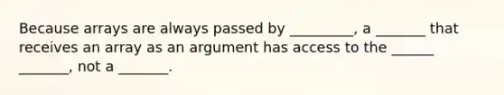 Because arrays are always passed by _________, a _______ that receives an array as an argument has access to the ______ _______, not a _______.