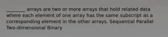 ________ arrays are two or more arrays that hold related data where each element of one array has the same subscript as a corresponding element in the other arrays. Sequential Parallel Two-dimensional Binary