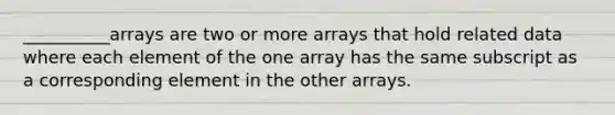 __________arrays are two or more arrays that hold related data where each element of the one array has the same subscript as a corresponding element in the other arrays.