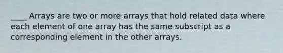 ____ Arrays are two or more arrays that hold related data where each element of one array has the same subscript as a corresponding element in the other arrays.