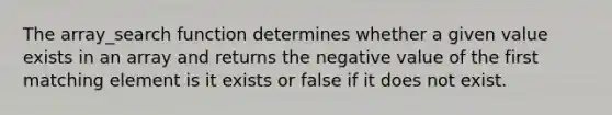 The array_search function determines whether a given value exists in an array and returns the negative value of the first matching element is it exists or false if it does not exist.