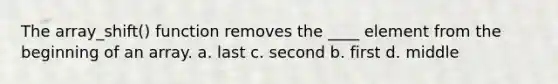 The array_shift() function removes the ____ element from the beginning of an array. a. last c. second b. first d. middle