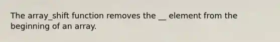 The array_shift function removes the __ element from the beginning of an array.