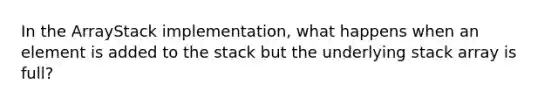 In the ArrayStack implementation, what happens when an element is added to the stack but the underlying stack array is full?