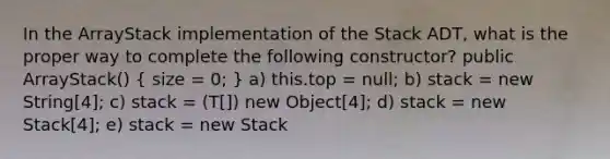 In the ArrayStack implementation of the Stack ADT, what is the proper way to complete the following constructor? public ArrayStack() ( size = 0; ) a) this.top = null; b) stack = new String[4]; c) stack = (T[]) new Object[4]; d) stack = new Stack[4]; e) stack = new Stack