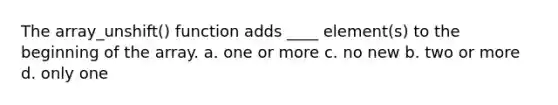 The array_unshift() function adds ____ element(s) to the beginning of the array. a. one or more c. no new b. two or more d. only one