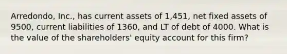 Arredondo, Inc., has current assets of 1,451, net fixed assets of 9500, current liabilities of 1360, and LT of debt of 4000. What is the value of the shareholders' equity account for this firm?