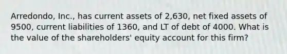 Arredondo, Inc., has current assets of 2,630, net fixed assets of 9500, current liabilities of 1360, and LT of debt of 4000. What is the value of the shareholders' equity account for this firm?