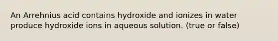 An Arrehnius acid contains hydroxide and ionizes in water produce hydroxide ions in aqueous solution. (true or false)