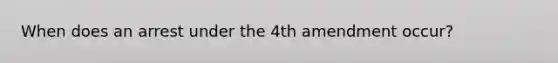 When does an arrest under the 4th amendment occur?