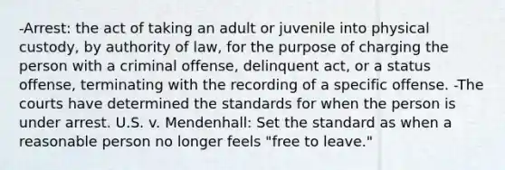 -Arrest: the act of taking an adult or juvenile into physical custody, by authority of law, for the purpose of charging the person with a criminal offense, delinquent act, or a status offense, terminating with the recording of a specific offense. -The courts have determined the standards for when the person is under arrest. U.S. v. Mendenhall: Set the standard as when a reasonable person no longer feels "free to leave."