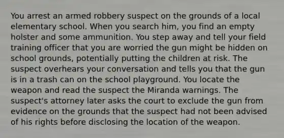 You arrest an armed robbery suspect on the grounds of a local elementary school. When you search him, you find an empty holster and some ammunition. You step away and tell your field training officer that you are worried the gun might be hidden on school grounds, potentially putting the children at risk. The suspect overhears your conversation and tells you that the gun is in a trash can on the school playground. You locate the weapon and read the suspect the Miranda warnings. The suspect's attorney later asks the court to exclude the gun from evidence on the grounds that the suspect had not been advised of his rights before disclosing the location of the weapon.