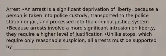 Arrest •An arrest is a significant deprivation of liberty, because a person is taken into police custody, transported to the police station or jail, and processed into the criminal justice system •Because arrests involve a more significant intrusion on liberty, they require a higher level of justification •Unlike stops, which require only reasonable suspicion, all arrests must be supported by ___________ ____________