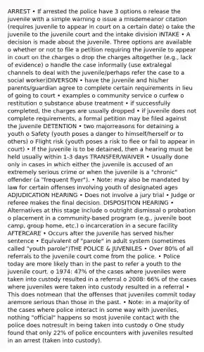 ARREST • If arrested the police have 3 options o release the juvenile with a simple warning o issue a misdemeanor citation (requires juvenile to appear in court on a certain date) o take the juvenile to the juvenile court and the intake division INTAKE • A decision is made about the juvenile. Three options are available o whether or not to file a petition requiring the juvenile to appear in court on the charges o drop the charges altogether (e.g., lack of evidence) o handle the case informally (use extralegal channels to deal with the juvenile/perhaps refer the case to a social worker)DIVERSON • have the juvenile and his/her parents/guardian agree to complete certain requirements in lieu of going to court • examples o community service o curfew o restitution o substance abuse treatment • if successfully completed, the charges are usually dropped • if juvenile does not complete requirements, a formal petition may be filed against the juvenile DETENTION • two majorreasons for detaining a youth o Safety (youth poses a danger to himself/herself or to others) o Flight risk (youth poses a risk to flee or fail to appear in court) • If the juvenile is to be detained, then a hearing must be held usually within 1-3 days TRANSFER/WAIVER • Usually done only in cases in which either the juvenile is accused of an extremely serious crime or when the juvenile is a "chronic" offender (a "frequent flyer"). • Note: may also be mandated by law for certain offenses involving youth of designated ages ADJUDICATION HEARING • Does not involve a jury trial • Judge or referee makes the final decision. DISPOSITION HEARING • Alternatives at this stage include o outright dismissal o probation o placement in a community-based program (e.g., juvenile boot camp, group home, etc.) o incarceration in a secure facility AFTERCARE • Occurs after the juvenile has served his/her sentence • Equivalent of "parole" in adult system (sometimes called "youth parole")THE POLICE & JUVENILES • Over 80% of all referrals to the juvenile court come from the police. • Police today are more likely than in the past to refer a youth to the juvenile court. o 1974: 47% of the cases where juveniles were taken into custody resulted in a referral o 2008: 66% of the cases where juveniles were taken into custody resulted in a referral • This does notmean that the offenses that juveniles commit today aremore serious than those in the past. • Note: in a majority of the cases where police interact in some way with juveniles, nothing "official" happens so most juvenile contact with the police does notresult in being taken into custody o One study found that only 22% of police encounters with juveniles resulted in an arrest (taken into custody).