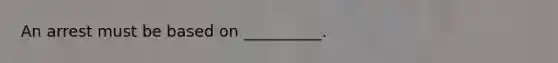 An arrest must be based on __________.