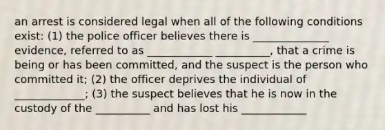 an arrest is considered legal when all of the following conditions exist: (1) the police officer believes there is ______________ evidence, referred to as ____________ __________, that a crime is being or has been committed, and the suspect is the person who committed it; (2) the officer deprives the individual of _____________; (3) the suspect believes that he is now in the custody of the __________ and has lost his ____________