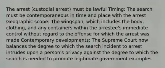 The arrest (custodial arrest) must be lawful Timing: The search must be contemporaneous in time and place with the arrest Geographic scope: The wingspan, which includes the body, clothing, and any containers within the arrestee's immediate control without regard to the offense for which the arrest was made Contemporary developments: The Supreme Court now balances the degree to which the search incident to arrest intrudes upon a person's privacy against the degree to which the search is needed to promote legitimate government examples