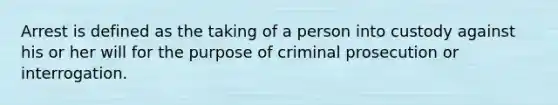 Arrest is defined as the taking of a person into custody against his or her will for the purpose of criminal prosecution or interrogation.