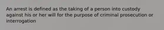 An arrest is defined as the taking of a person into custody against his or her will for the purpose of criminal prosecution or interrogation