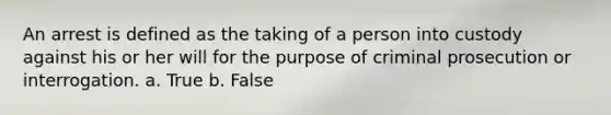 An arrest is defined as the taking of a person into custody against his or her will for the purpose of criminal prosecution or interrogation. a. True b. False