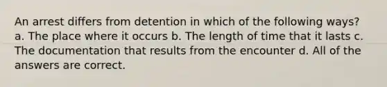 An arrest differs from detention in which of the following ways? a. The place where it occurs b. The length of time that it lasts c. The documentation that results from the encounter d. All of the answers are correct.