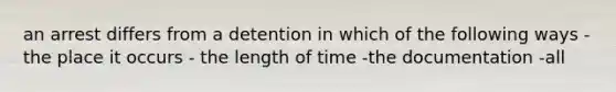 an arrest differs from a detention in which of the following ways -the place it occurs - the length of time -the documentation -all