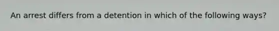 An arrest differs from a detention in which of the following ways?