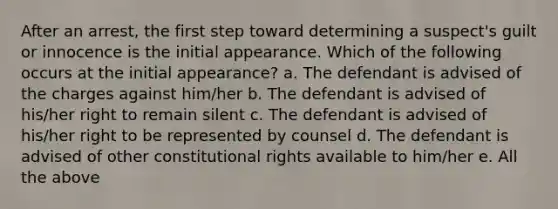 After an arrest, the first step toward determining a suspect's guilt or innocence is the initial appearance. Which of the following occurs at the initial appearance? a. The defendant is advised of the charges against him/her b. The defendant is advised of his/her right to remain silent c. The defendant is advised of his/her right to be represented by counsel d. The defendant is advised of other constitutional rights available to him/her e. All the above