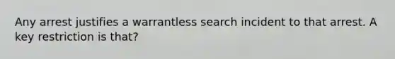 Any arrest justifies a warrantless search incident to that arrest. A key restriction is that?