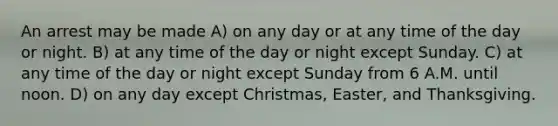 An arrest may be made A) on any day or at any time of the day or night. B) at any time of the day or night except Sunday. C) at any time of the day or night except Sunday from 6 A.M. until noon. D) on any day except Christmas, Easter, and Thanksgiving.