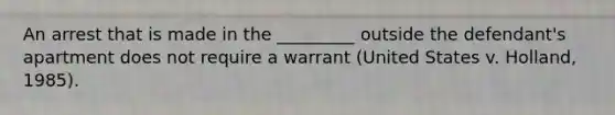 An arrest that is made in the _________ outside the defendant's apartment does not require a warrant (United States v. Holland, 1985).