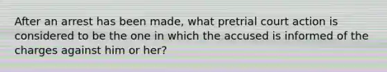 After an arrest has been made, what pretrial court action is considered to be the one in which the accused is informed of the charges against him or her?