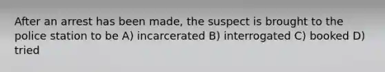 After an arrest has been made, the suspect is brought to the police station to be A) incarcerated B) interrogated C) booked D) tried