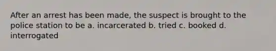 After an arrest has been made, the suspect is brought to the police station to be a. incarcerated b. tried c. booked d. interrogated