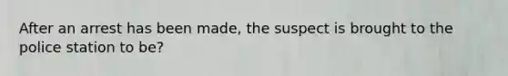 After an arrest has been made, the suspect is brought to the police station to be?