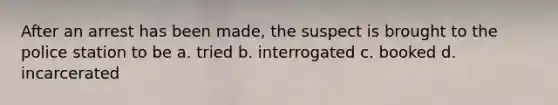 After an arrest has been made, the suspect is brought to the police station to be a. tried b. interrogated c. booked d. incarcerated