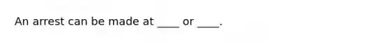 An arrest can be made at ____ or ____.