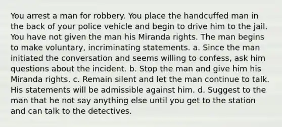 You arrest a man for robbery. You place the handcuffed man in the back of your police vehicle and begin to drive him to the jail. You have not given the man his Miranda rights. The man begins to make voluntary, incriminating statements. a. Since the man initiated the conversation and seems willing to confess, ask him questions about the incident. b. Stop the man and give him his Miranda rights. c. Remain silent and let the man continue to talk. His statements will be admissible against him. d. Suggest to the man that he not say anything else until you get to the station and can talk to the detectives.