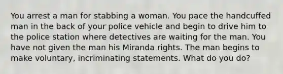 You arrest a man for stabbing a woman. You pace the handcuffed man in the back of your police vehicle and begin to drive him to the police station where detectives are waiting for the man. You have not given the man his Miranda rights. The man begins to make voluntary, incriminating statements. What do you do?