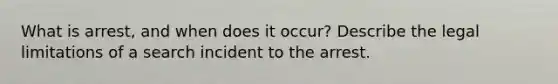 What is arrest, and when does it occur? Describe the legal limitations of a search incident to the arrest.