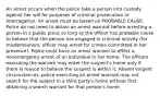 An arrest occurs when the police take a person into custody against her will for purposes of criminal prosecution or interrogation. An arrest must be based on PROBABLE CAUSE. Police do not need to obtain an arrest warrant before arresting a person in a public place so long as the officer has probable cause to believe that the person has engaged in criminal activity (for misdemeanors, officer may arrest for crimes committed in her presence). Police must have an arrest warrant to effect a nonemergency arrest of an individual in her home. The officers executing the warrant may enter the suspect's home only if there is reason to believe the suspect is within it. Absent exigent circumstances, police executing an arrest warrant may not search for the subject in a third party's home without first obtaining a search warrant for that person's home.