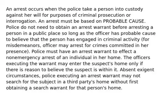 An arrest occurs when the police take a person into custody against her will for purposes of criminal prosecution or interrogation. An arrest must be based on PROBABLE CAUSE. Police do not need to obtain an arrest warrant before arresting a person in a public place so long as the officer has probable cause to believe that the person has engaged in criminal activity (for misdemeanors, officer may arrest for crimes committed in her presence). Police must have an arrest warrant to effect a nonemergency arrest of an individual in her home. The officers executing the warrant may enter the suspect's home only if there is reason to believe the suspect is within it. Absent exigent circumstances, police executing an arrest warrant may not search for the subject in a third party's home without first obtaining a search warrant for that person's home.