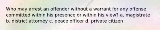 Who may arrest an offender without a warrant for any offense committed within his presence or within his view? a. magistrate b. district attorney c. peace officer d. private citizen