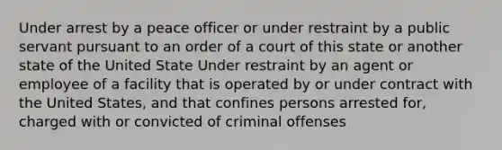 Under arrest by a peace officer or under restraint by a public servant pursuant to an order of a court of this state or another state of the United State Under restraint by an agent or employee of a facility that is operated by or under contract with the United States, and that confines persons arrested for, charged with or convicted of criminal offenses